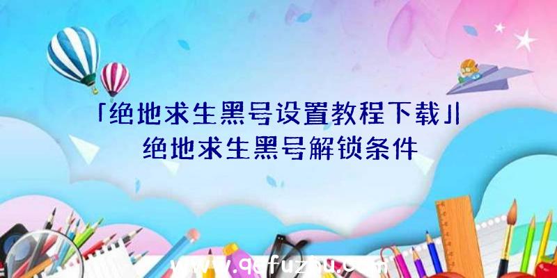 「绝地求生黑号设置教程下载」|绝地求生黑号解锁条件